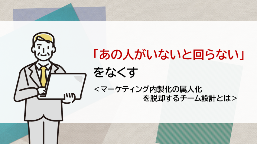「あの人がいないと回らない」をなくす　—マーケティング内製化の属人化を脱却するチーム設計とは
