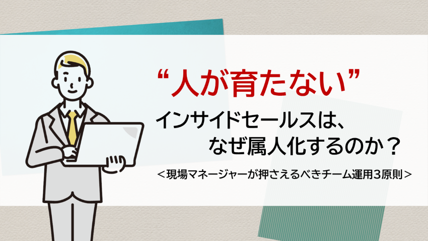 “人が育たない”インサイドセールスは、なぜ属人化するのか？　―現場マネージャーが押さえるべきチーム運用3原則