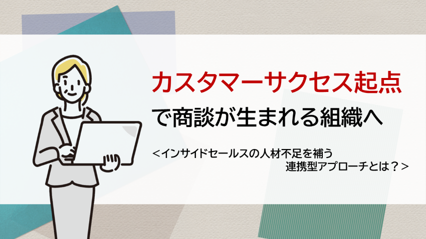 “カスタマーサクセス起点”で商談が生まれる組織へ　―インサイドセールス人材不足を補う連携型アプローチとは？